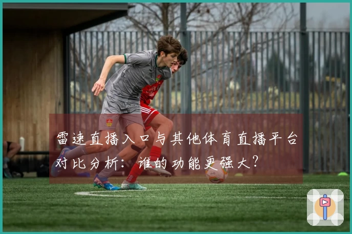 雷速直播入口与其他体育直播平台对比分析：谁的功能更强大？