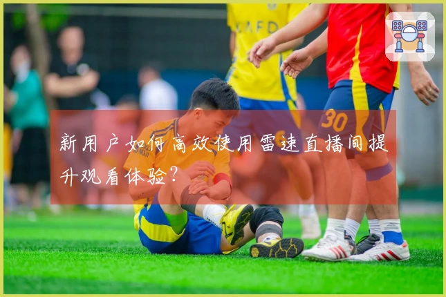 新用户如何高效使用雷速直播间提升观看体验？